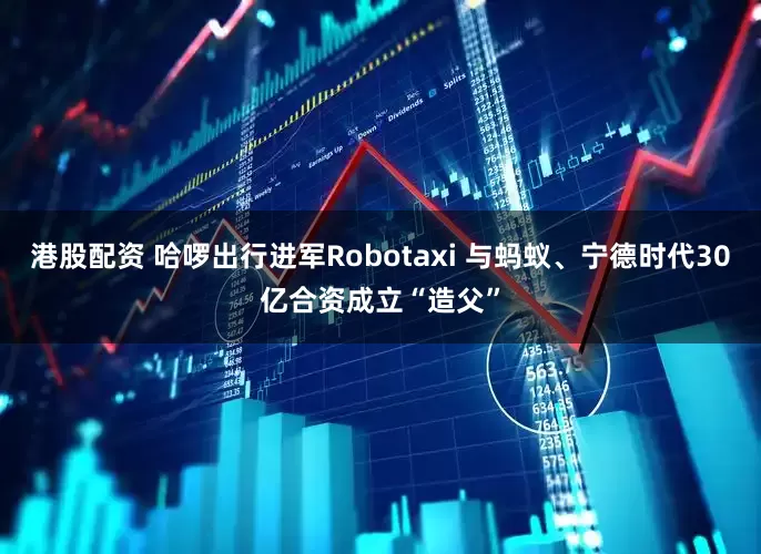 港股配资 哈啰出行进军Robotaxi 与蚂蚁、宁德时代30亿合资成立“造父”