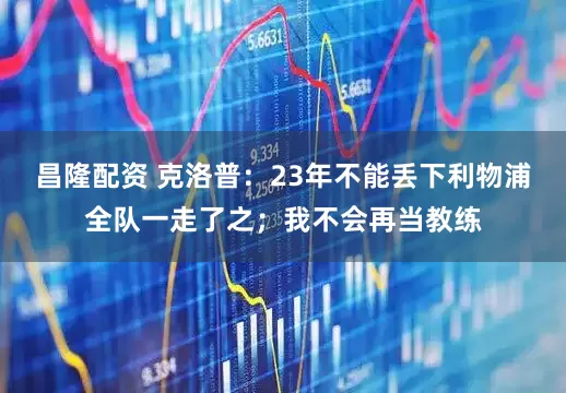 昌隆配资 克洛普：23年不能丢下利物浦全队一走了之；我不会再当教练