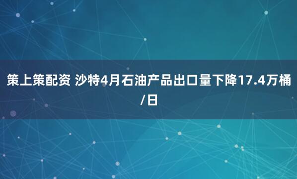 策上策配资 沙特4月石油产品出口量下降17.4万桶/日