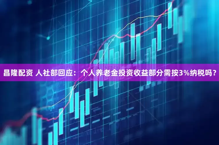 昌隆配资 人社部回应：个人养老金投资收益部分需按3%纳税吗？