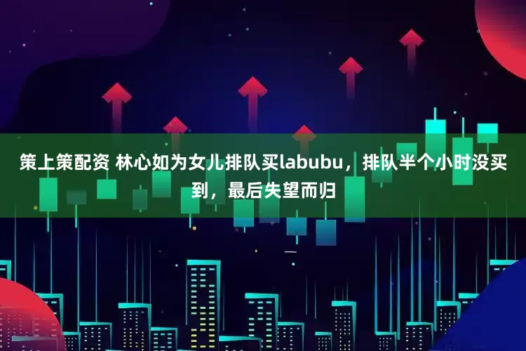 策上策配资 林心如为女儿排队买labubu，排队半个小时没买到，最后失望而归