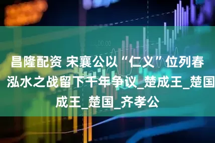 昌隆配资 宋襄公以“仁义”位列春秋五霸，泓水之战留下千年争议_楚成王_楚国_齐孝公