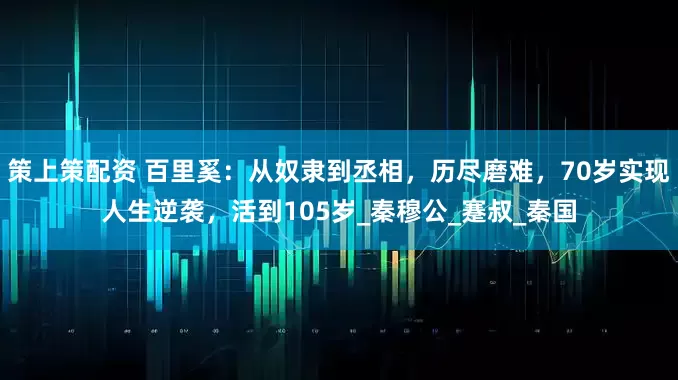 策上策配资 百里奚：从奴隶到丞相，历尽磨难，70岁实现人生逆袭，活到105岁_秦穆公_蹇叔_秦国