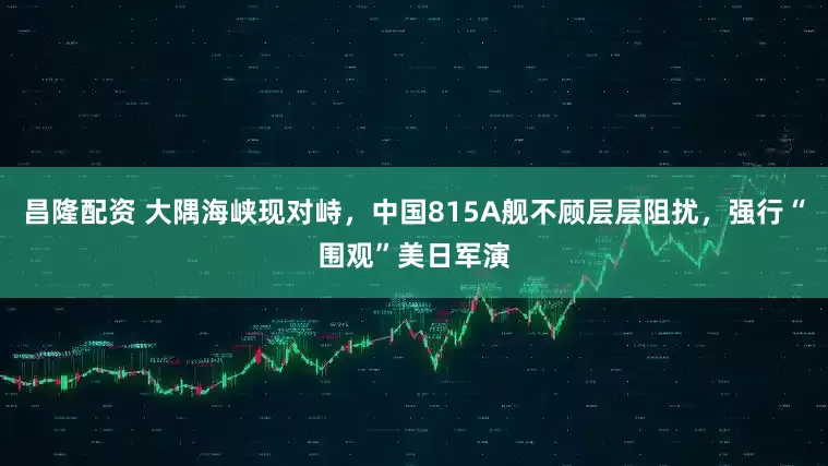 昌隆配资 大隅海峡现对峙，中国815A舰不顾层层阻扰，强行“围观”美日军演