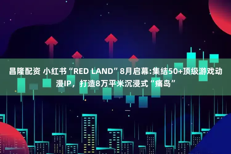 昌隆配资 小红书“RED LAND”8月启幕:集结50+顶级游戏动漫IP，打造8万平米沉浸式“痛岛”