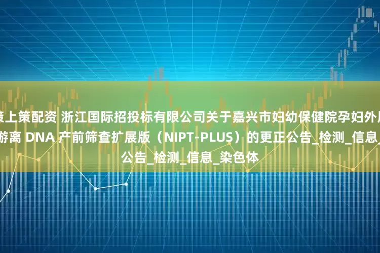 策上策配资 浙江国际招投标有限公司关于嘉兴市妇幼保健院孕妇外周血胎儿游离 DNA 产前筛查扩展版（NIPT-PLUS）的更正公告_检测_信息_染色体