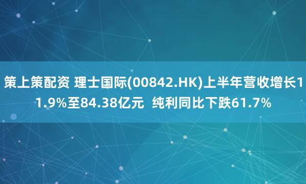 策上策配资 理士国际(00842.HK)上半年营收增长11.9%至84.38亿元  纯利同比下跌61.7%