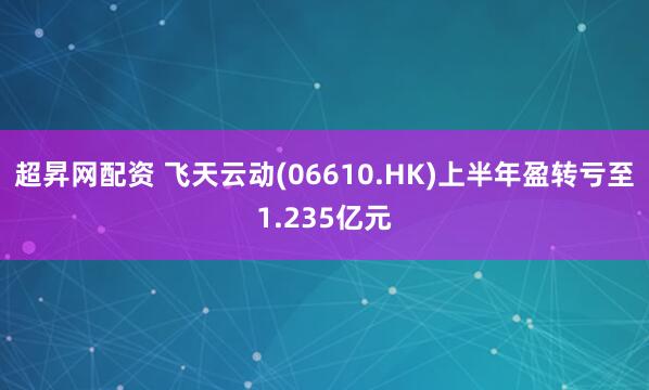 超昇网配资 飞天云动(06610.HK)上半年盈转亏至1.235亿元