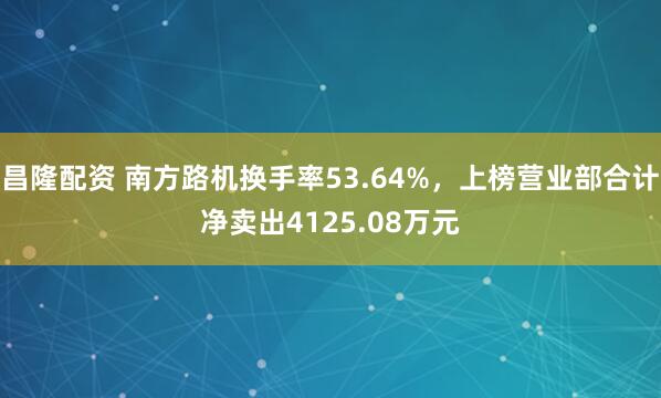 昌隆配资 南方路机换手率53.64%，上榜营业部合计净卖出4125.08万元