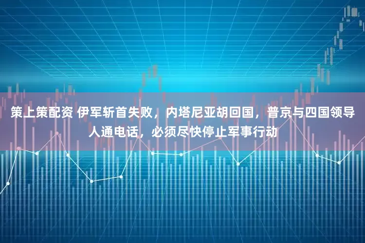 策上策配资 伊军斩首失败，内塔尼亚胡回国，普京与四国领导人通电话，必须尽快停止军事行动